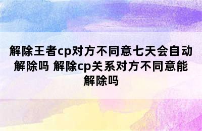 解除王者cp对方不同意七天会自动解除吗 解除cp关系对方不同意能解除吗